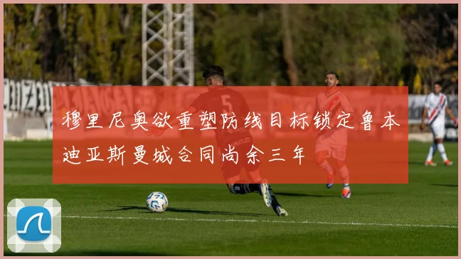 穆里尼奥欲重塑防线目标锁定鲁本迪亚斯曼城合同尚余三年