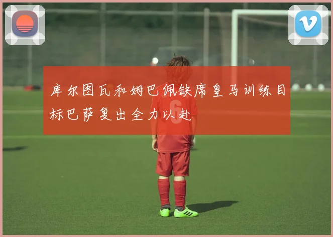 库尔图瓦和姆巴佩缺席皇马训练目标巴萨复出全力以赴
