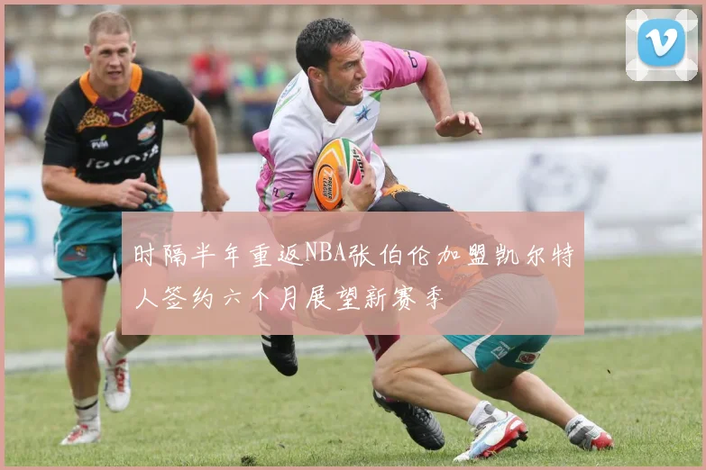 时隔半年重返NBA张伯伦加盟凯尔特人签约六个月展望新赛季