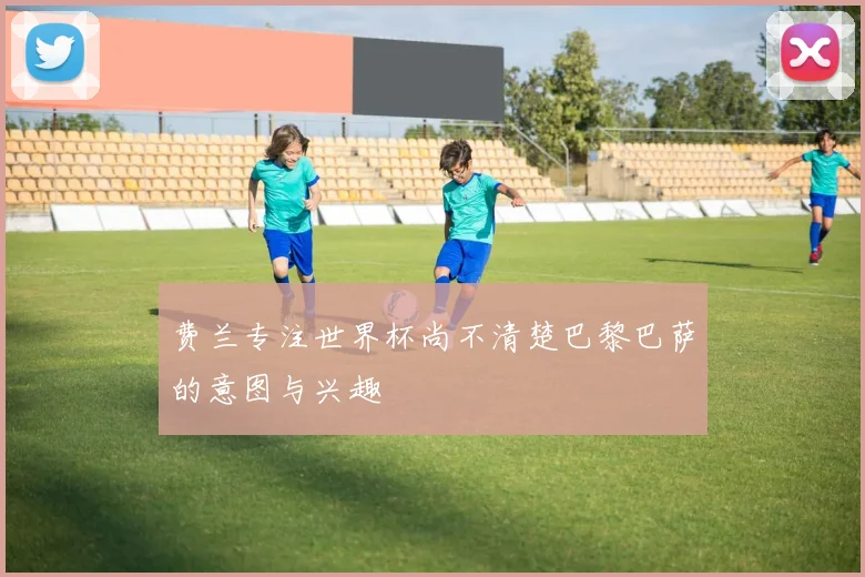 费兰专注世界杯尚不清楚巴黎巴萨的意图与兴趣