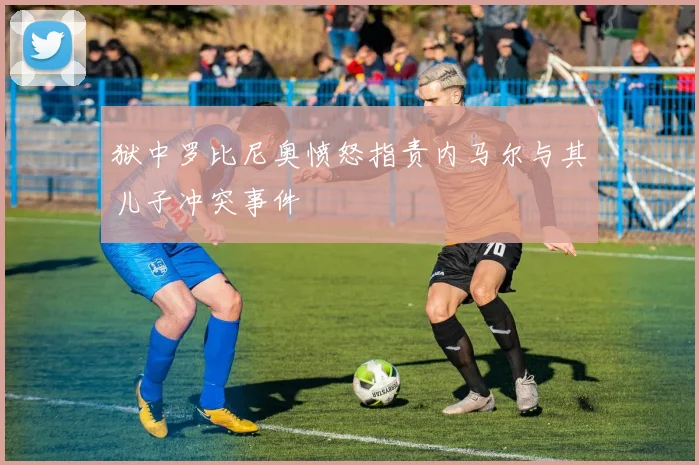 狱中罗比尼奥愤怒指责内马尔与其儿子冲突事件