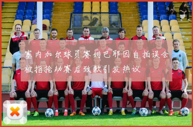 塞内加尔球员赛姆巴耶因自拍误会被指抢劫赛后致歉引发热议