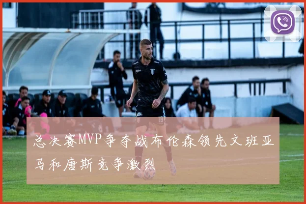 总决赛MVP争夺战布伦森领先文班亚马和唐斯竞争激烈