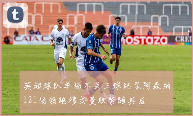 英超球队单场不丢三球纪录阿森纳121场领跑穆式曼联紧随其后