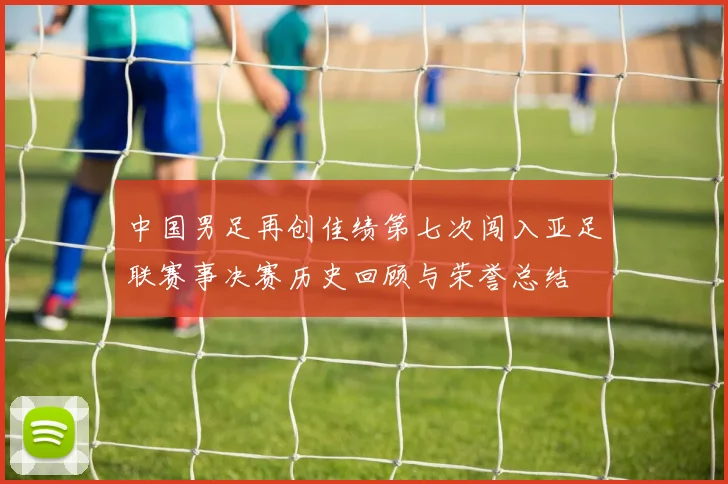 中国男足再创佳绩第七次闯入亚足联赛事决赛历史回顾与荣誉总结