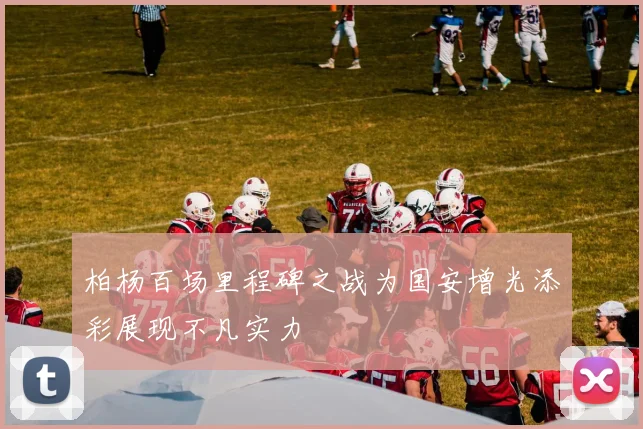 柏杨百场里程碑之战为国安增光添彩展现不凡实力