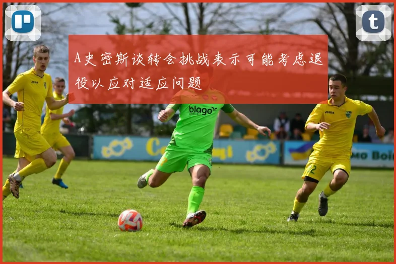 A史密斯谈转会挑战表示可能考虑退役以应对适应问题
