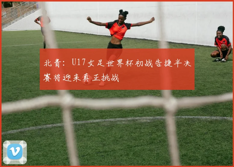 北青：U17女足世界杯初战告捷半决赛将迎来真正挑战