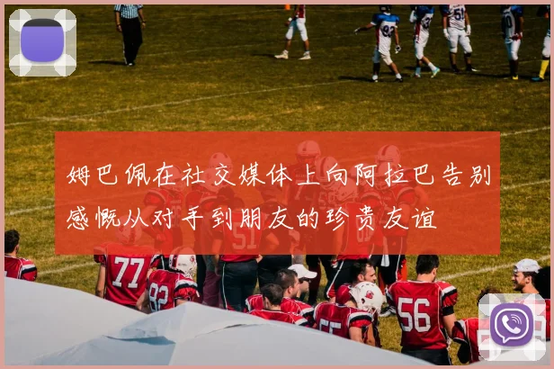姆巴佩在社交媒体上向阿拉巴告别感慨从对手到朋友的珍贵友谊