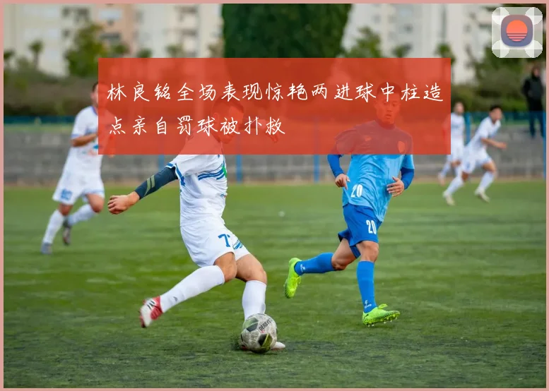 林良铭全场表现惊艳两进球中柱造点亲自罚球被扑救