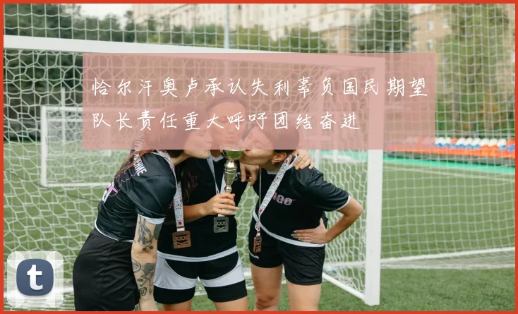 恰尔汗奥卢承认失利辜负国民期望队长责任重大呼吁团结奋进