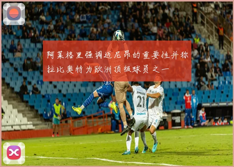 阿莱格里强调迈尼昂的重要性并称拉比奥特为欧洲顶级球员之一
