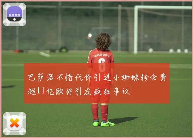 巴萨若不惜代价引进小蜘蛛转会费超11亿欧将引发疯狂争议