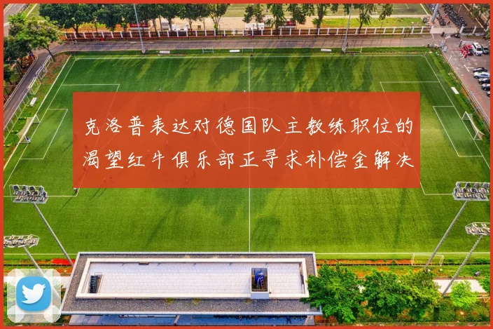 克洛普表达对德国队主教练职位的渴望红牛俱乐部正寻求补偿金解决方案