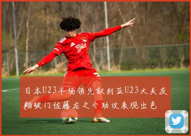 日本U23半场领先叙利亚U23大关友翔破门佐藤龙之介助攻表现出色
