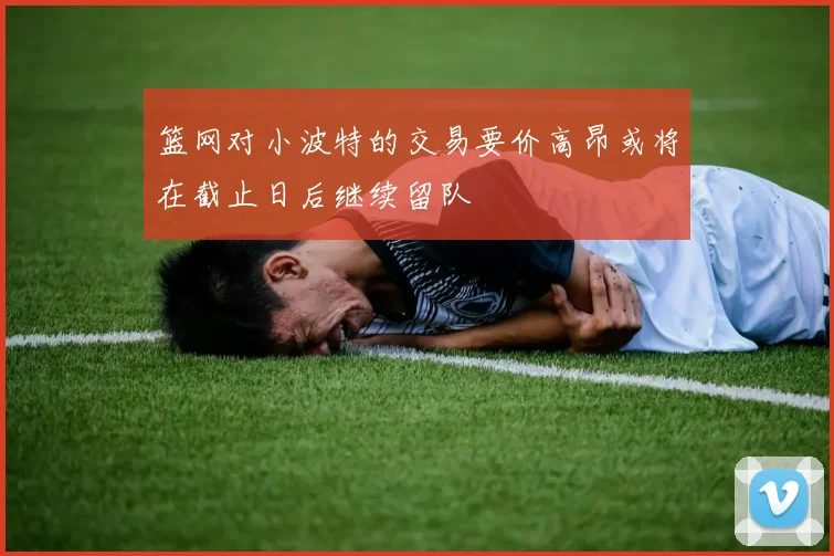 篮网对小波特的交易要价高昂或将在截止日后继续留队