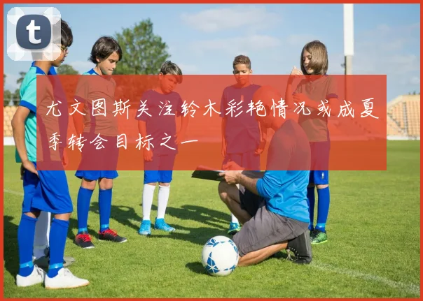 尤文图斯关注铃木彩艳情况或成夏季转会目标之一