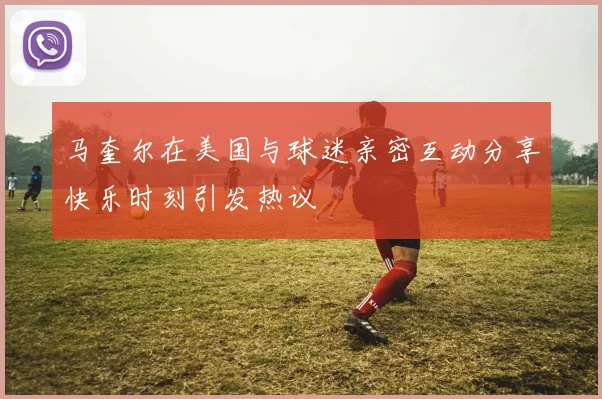 马奎尔在美国与球迷亲密互动分享快乐时刻引发热议