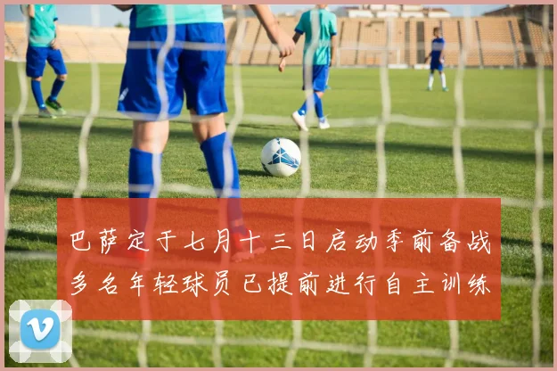 巴萨定于七月十三日启动季前备战多名年轻球员已提前进行自主训练