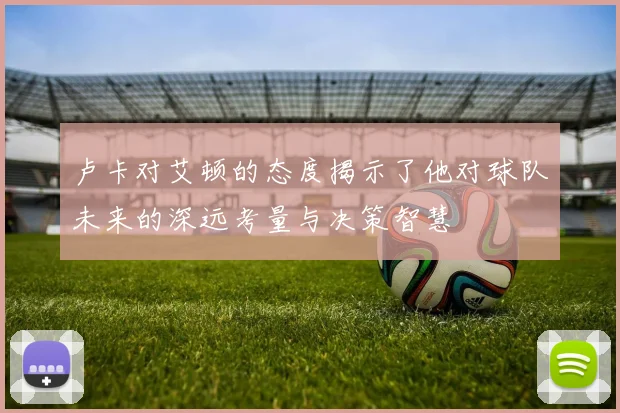 卢卡对艾顿的态度揭示了他对球队未来的深远考量与决策智慧