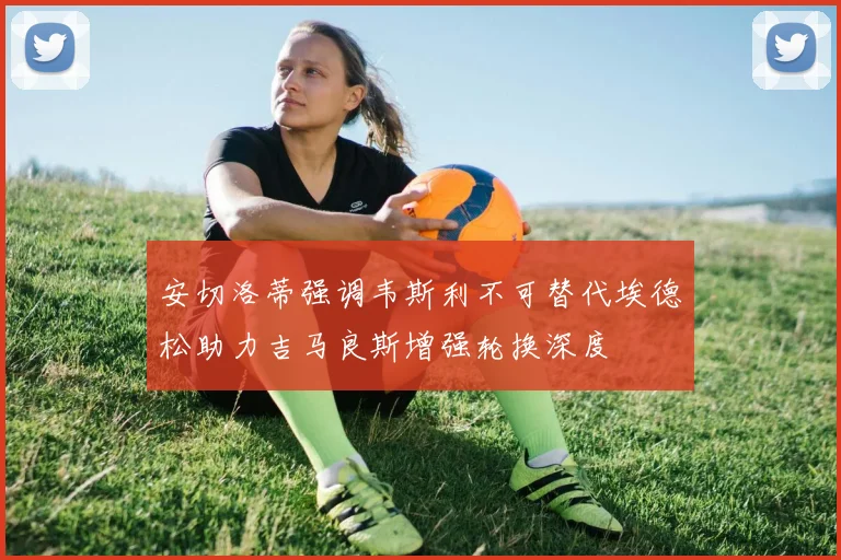 安切洛蒂强调韦斯利不可替代埃德松助力吉马良斯增强轮换深度