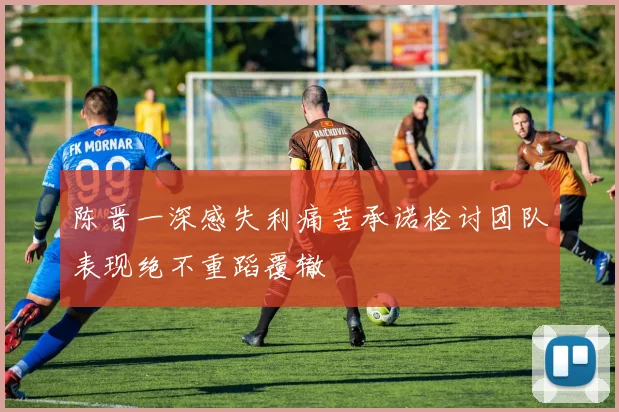 陈晋一深感失利痛苦承诺检讨团队表现绝不重蹈覆辙