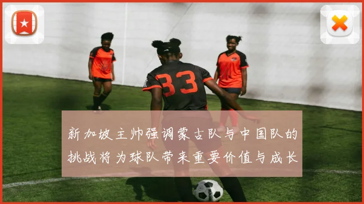 新加坡主帅强调蒙古队与中国队的挑战将为球队带来重要价值与成长机会