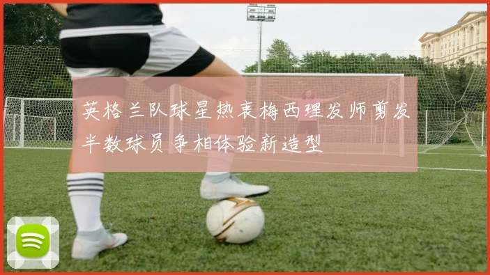 英格兰队球星热衷梅西理发师剪发半数球员争相体验新造型