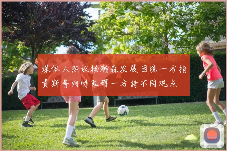 媒体人热议杨瀚森发展困境一方指责斯普利特阻碍一方持不同观点