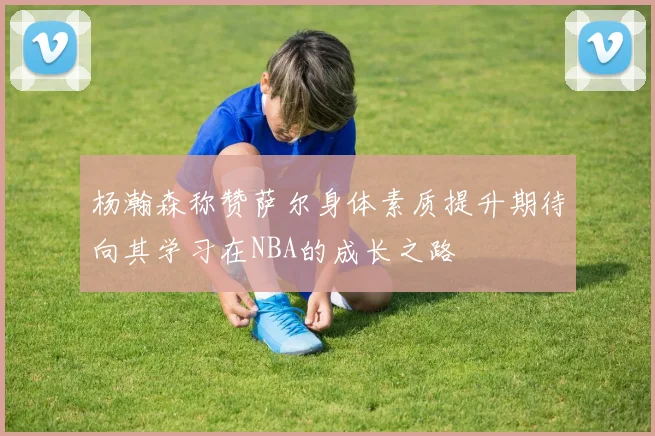 杨瀚森称赞萨尔身体素质提升期待向其学习在NBA的成长之路