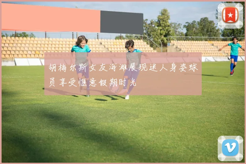 胡梅尔斯女友海滩展现迷人身姿球员享受惬意假期时光